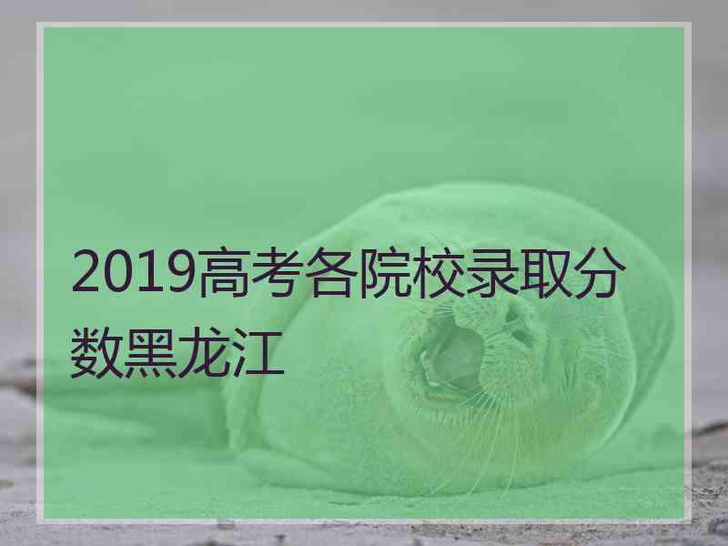 2019高考各院校录取分数黑龙江