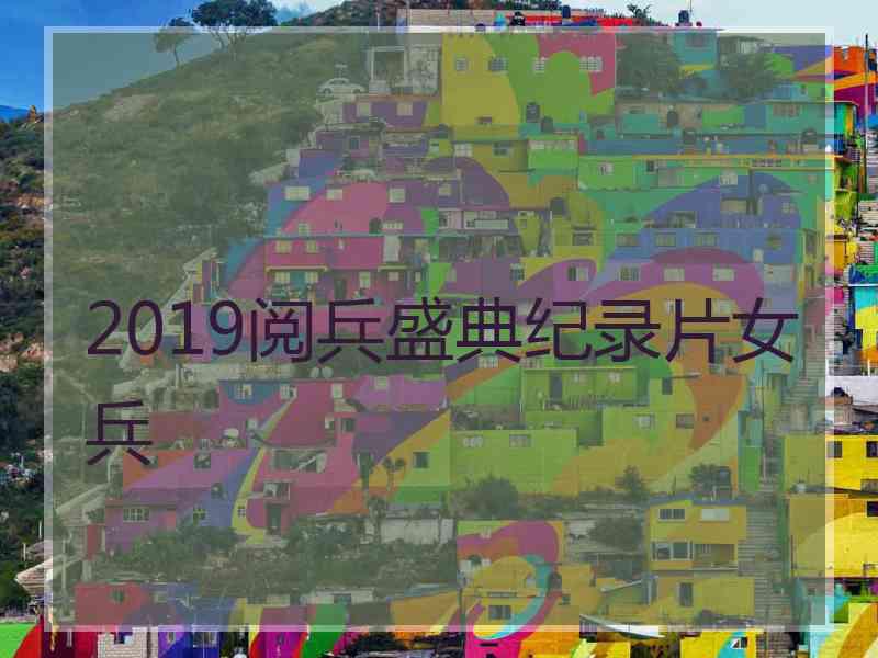 2019阅兵盛典纪录片女兵