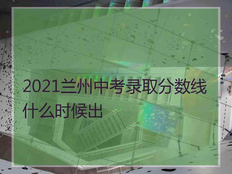 2021兰州中考录取分数线什么时候出