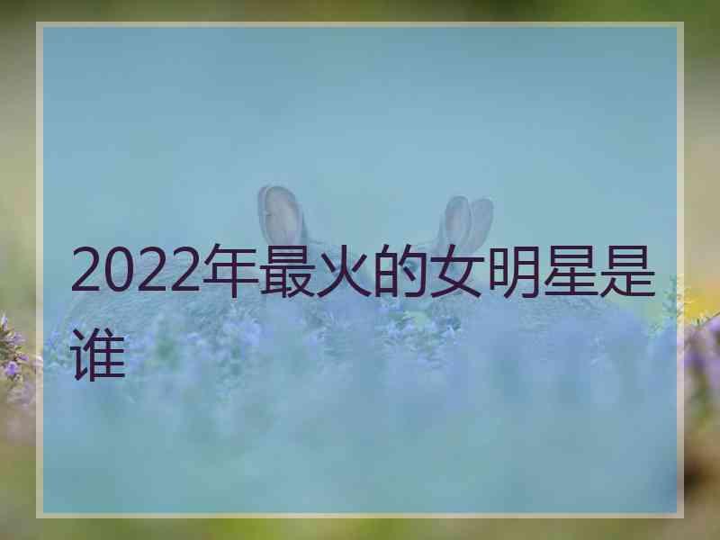 2022年最火的女明星是谁