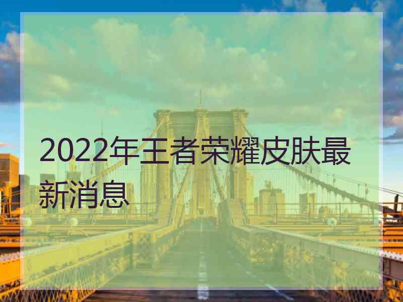 2022年王者荣耀皮肤最新消息