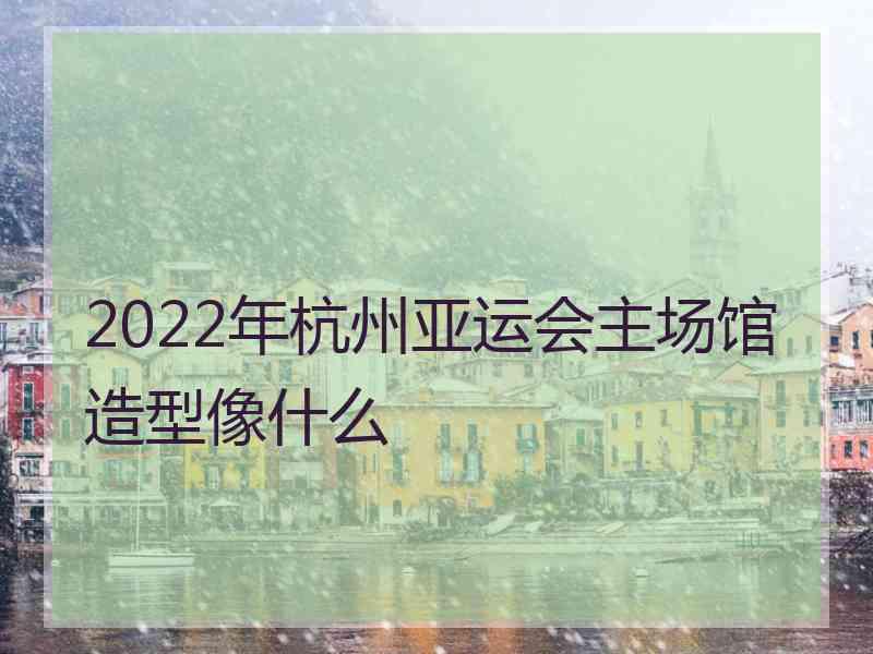 2022年杭州亚运会主场馆造型像什么