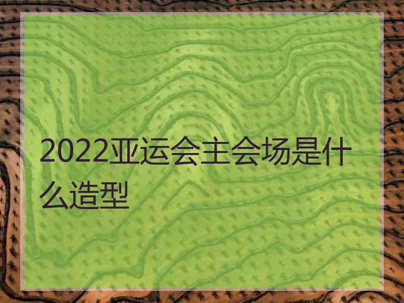 2022亚运会主会场是什么造型