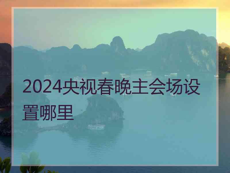 2024央视春晚主会场设置哪里