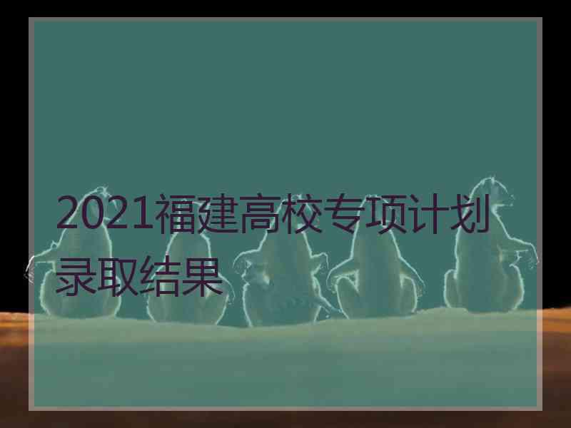 2021福建高校专项计划录取结果