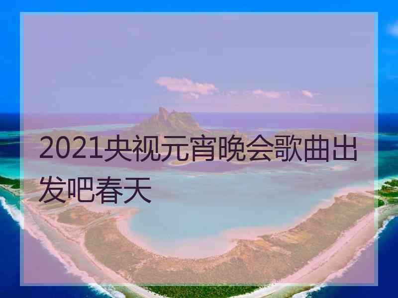 2021央视元宵晚会歌曲出发吧春天