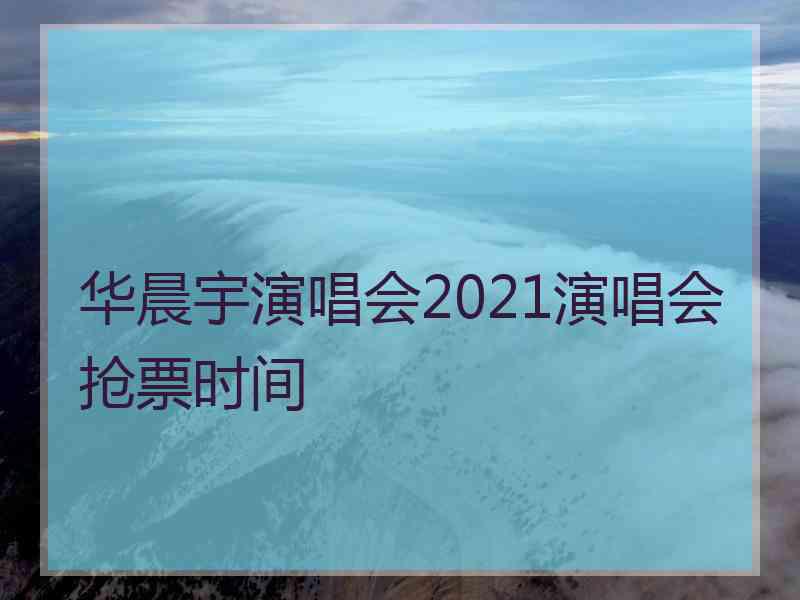 华晨宇演唱会2021演唱会抢票时间