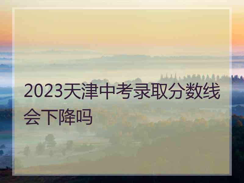 2023天津中考录取分数线会下降吗