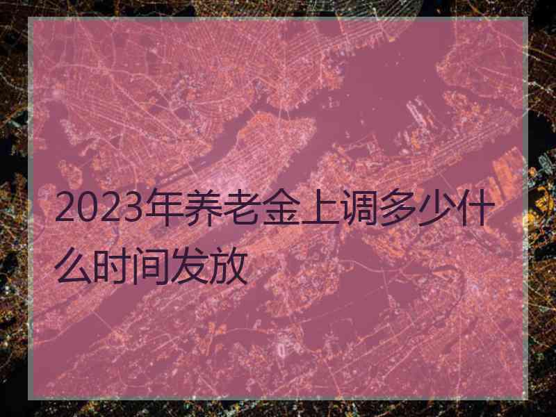 2023年养老金上调多少什么时间发放