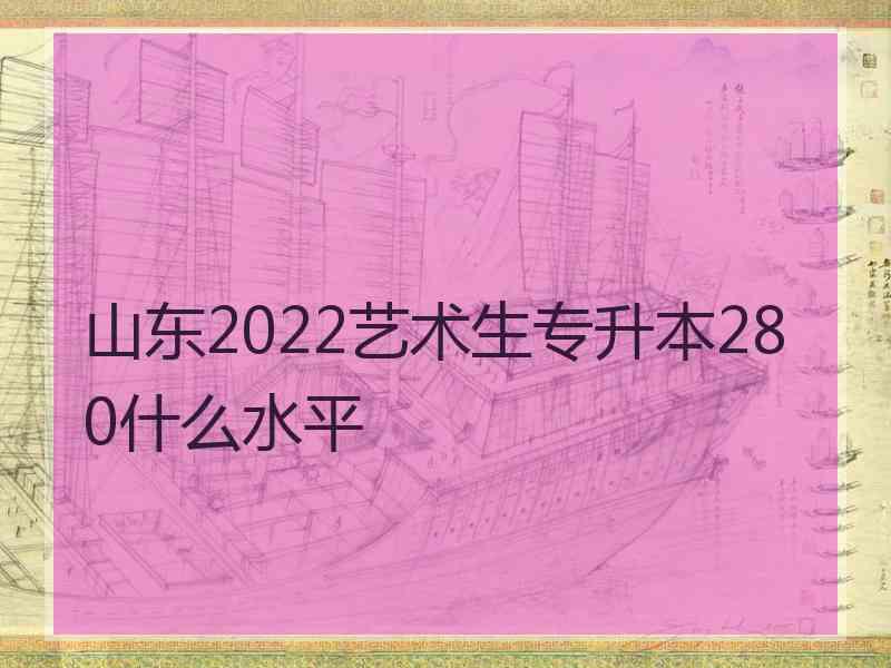 山东2022艺术生专升本280什么水平