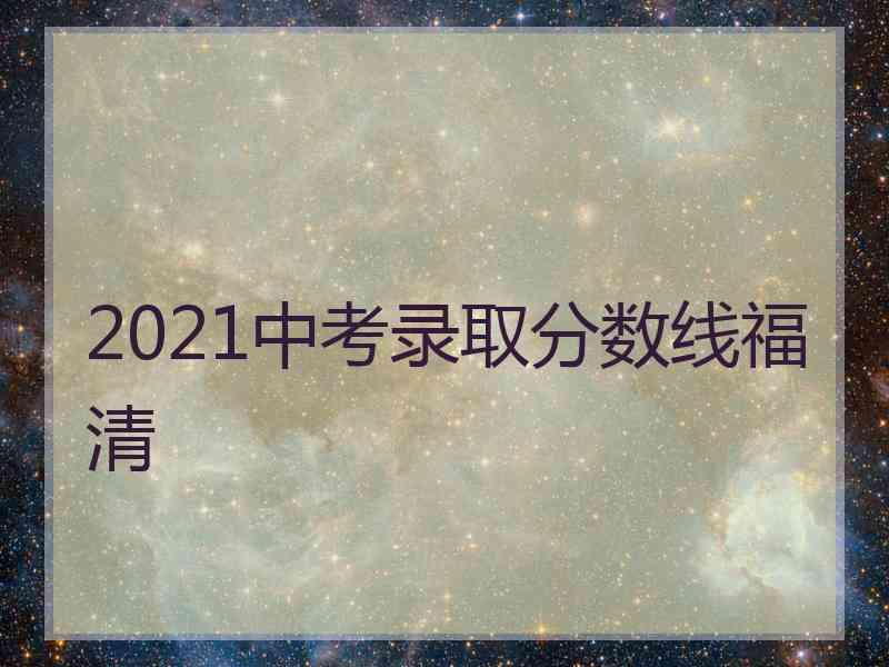 2021中考录取分数线福清