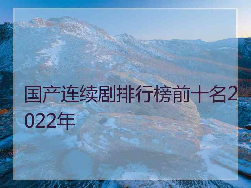 国产连续剧排行榜前十名2022年