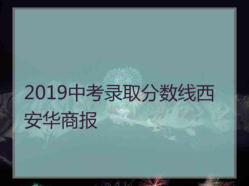 2019中考录取分数线西安华商报