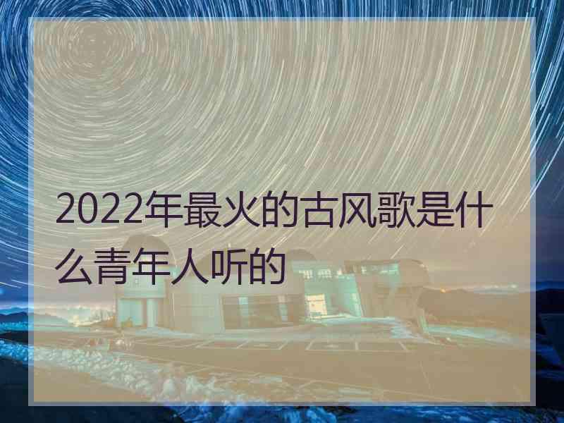 2022年最火的古风歌是什么青年人听的