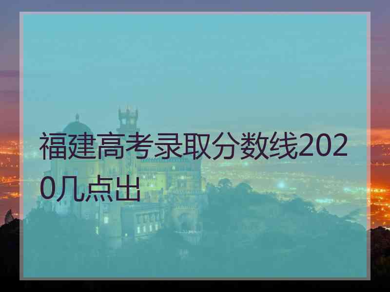 福建高考录取分数线2020几点出