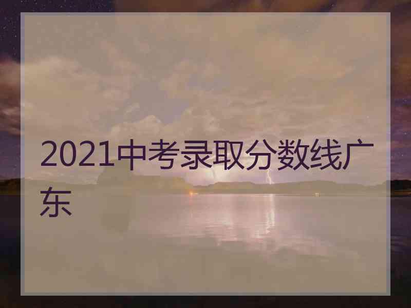 2021中考录取分数线广东