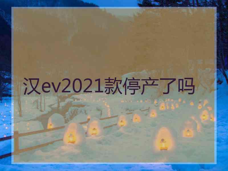 汉ev2021款停产了吗