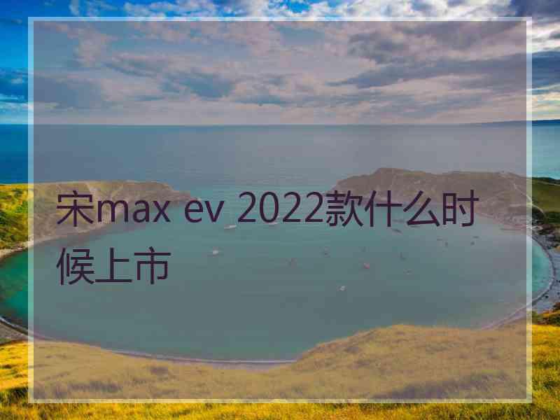 宋max ev 2022款什么时候上市