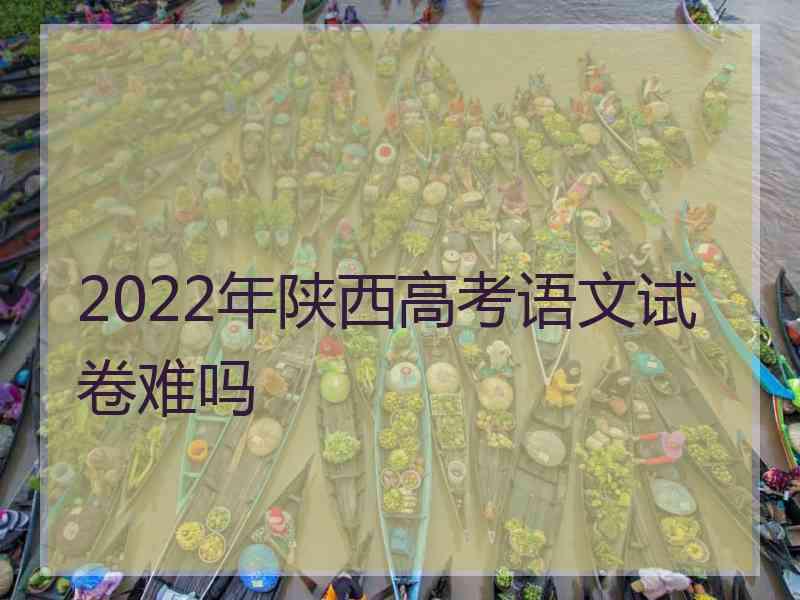 2022年陕西高考语文试卷难吗