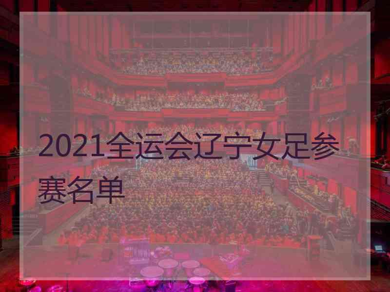 2021全运会辽宁女足参赛名单