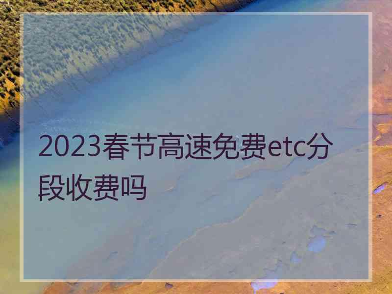 2023春节高速免费etc分段收费吗