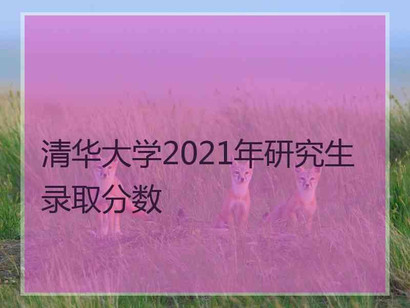 清华大学2021年研究生录取分数