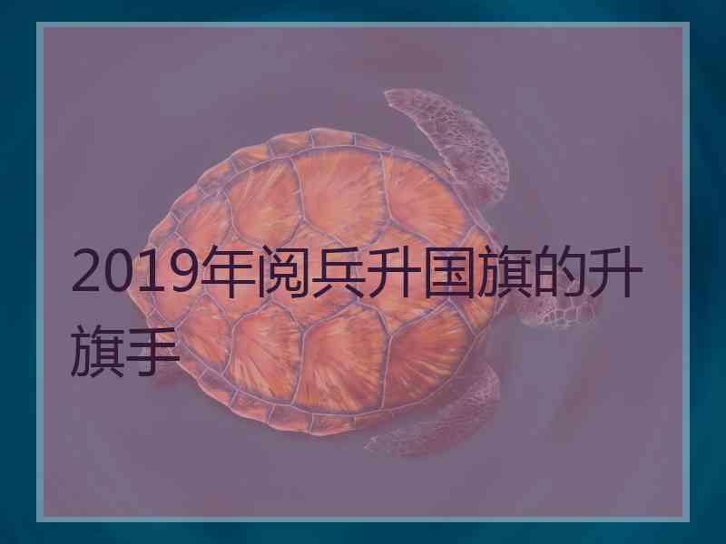 2019年阅兵升国旗的升旗手