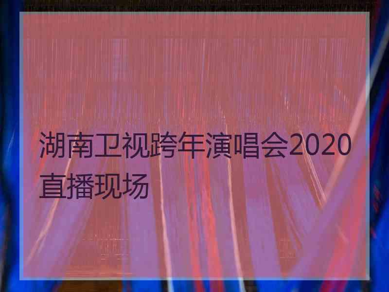 湖南卫视跨年演唱会2020直播现场