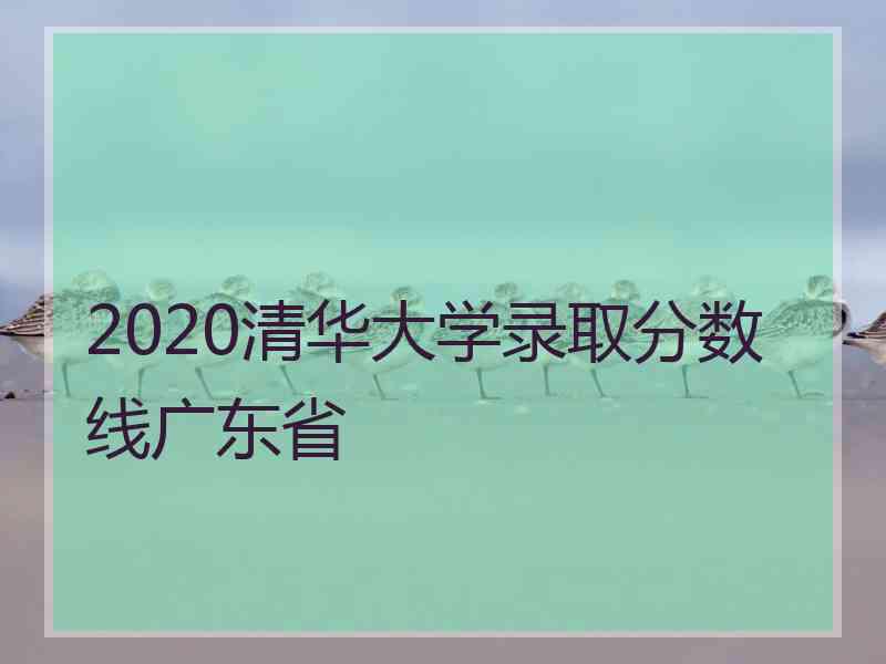 2020清华大学录取分数线广东省