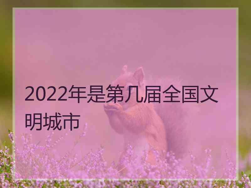 2022年是第几届全国文明城市