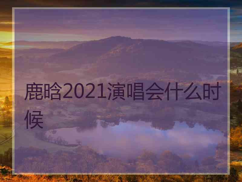 鹿晗2021演唱会什么时候