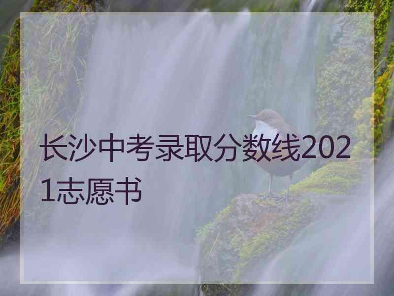 长沙中考录取分数线2021志愿书