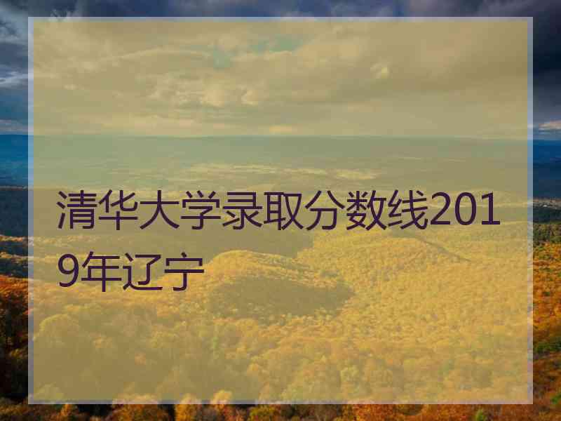 清华大学录取分数线2019年辽宁