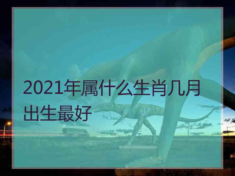 2021年属什么生肖几月出生最好