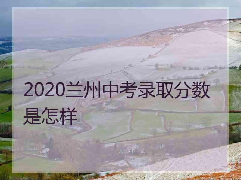 2020兰州中考录取分数是怎样