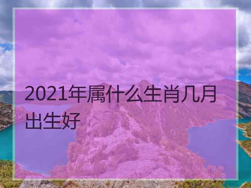 2021年属什么生肖几月出生好