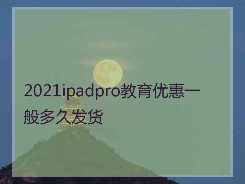 2021ipadpro教育优惠一般多久发货