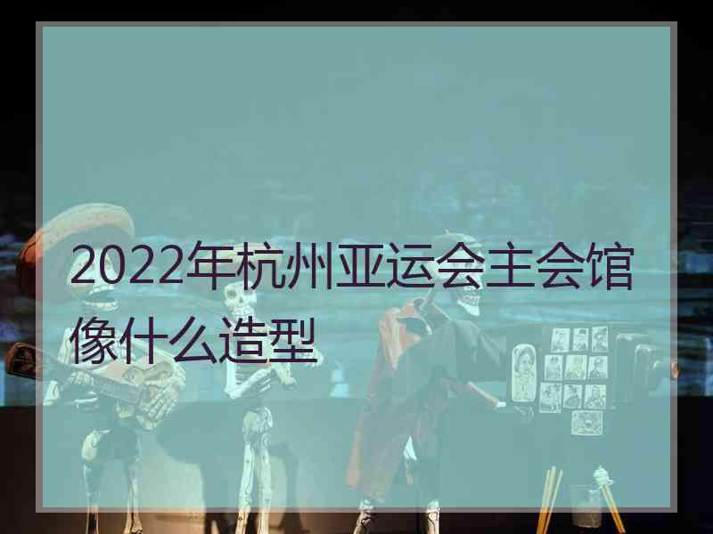 2022年杭州亚运会主会馆像什么造型