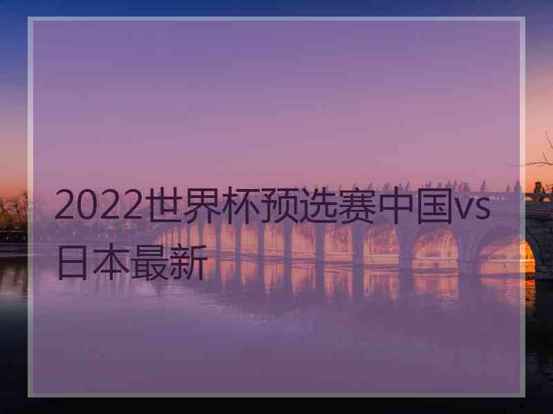 2022世界杯预选赛中国vs日本最新