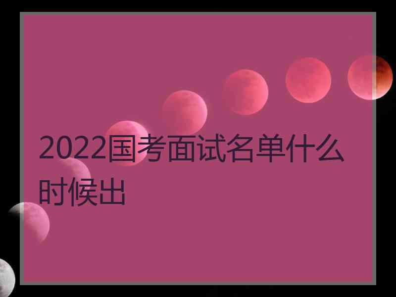 2022国考面试名单什么时候出