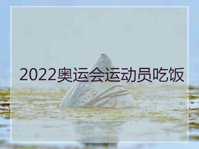 2022奥运会运动员吃饭