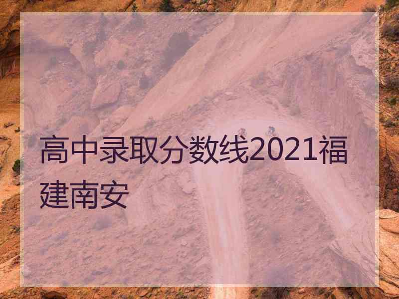 高中录取分数线2021福建南安