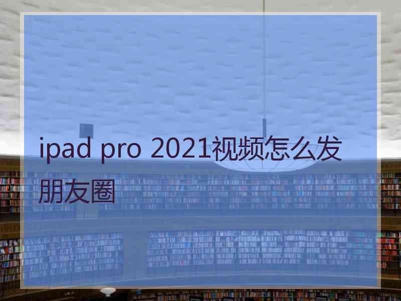 ipad pro 2021视频怎么发朋友圈