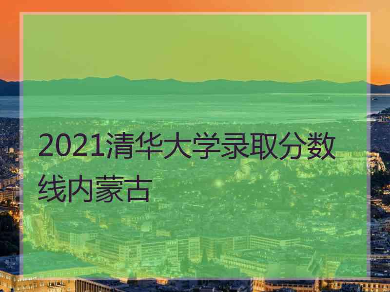 2021清华大学录取分数线内蒙古