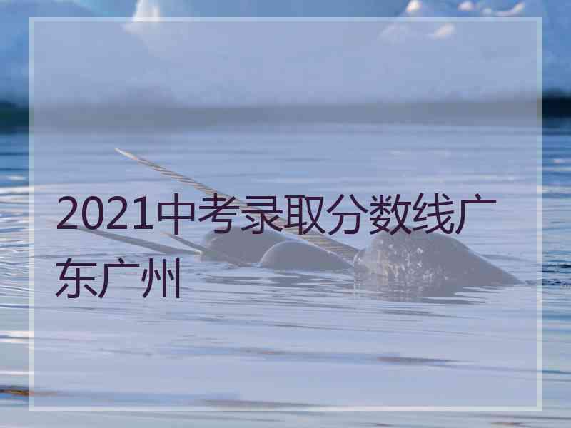 2021中考录取分数线广东广州