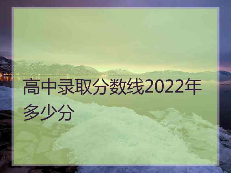 高中录取分数线2022年多少分