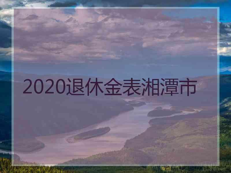 2020退休金表湘潭市