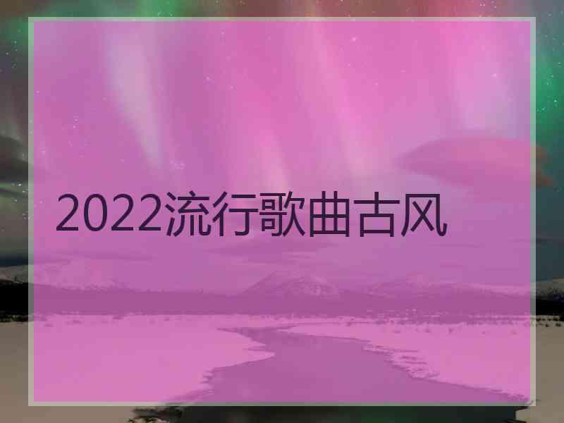 2022流行歌曲古风