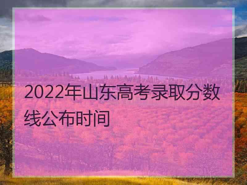 2022年山东高考录取分数线公布时间