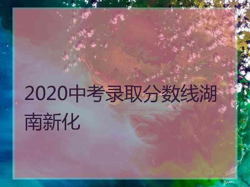 2020中考录取分数线湖南新化